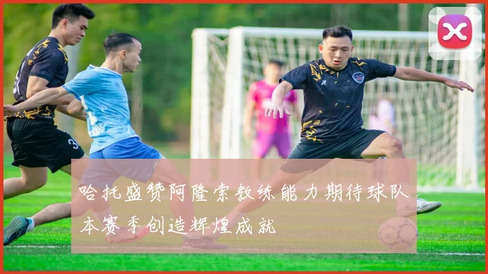 哈托盛赞阿隆索教练能力期待球队本赛季创造辉煌成就