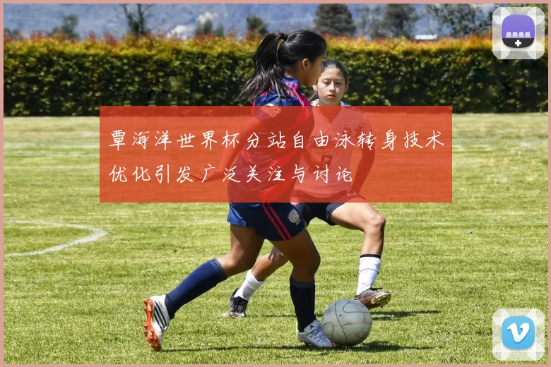 覃海洋世界杯分站自由泳转身技术优化引发广泛关注与讨论