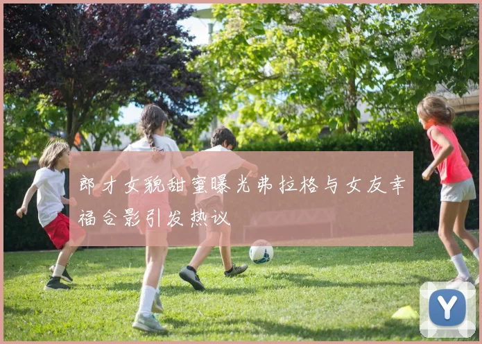 郎才女貌甜蜜曝光弗拉格与女友幸福合影引发热议