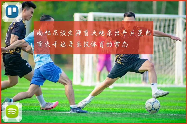 尚帕尼谈生涯首次绝杀出手巨星也曾失手这是竞技体育的常态