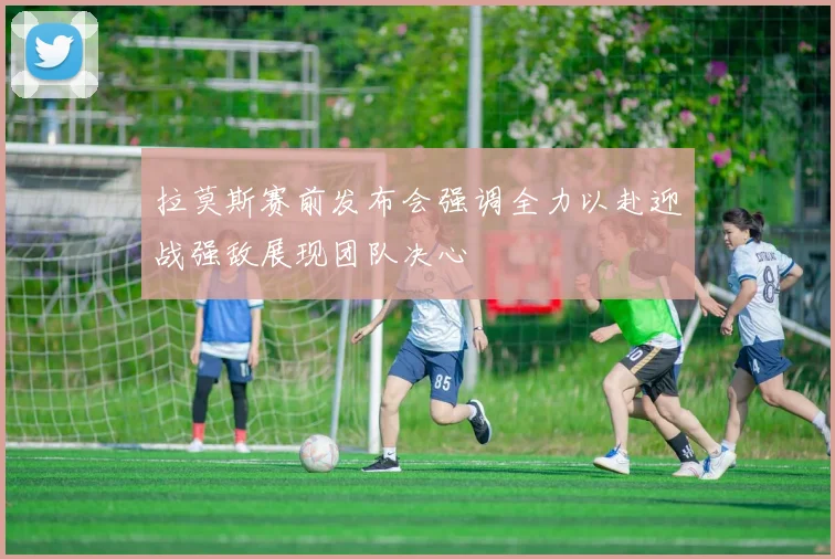 拉莫斯赛前发布会强调全力以赴迎战强敌展现团队决心