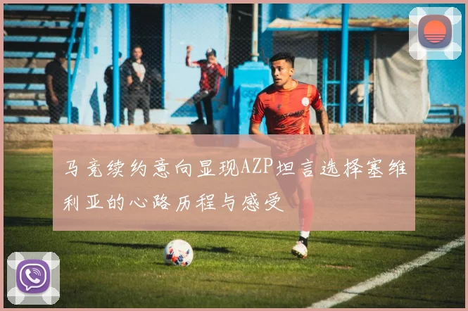 马竞续约意向显现AZP坦言选择塞维利亚的心路历程与感受
