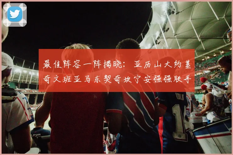 最佳阵容一阵揭晓：亚历山大约基奇文班亚马东契奇坎宁安强强联手