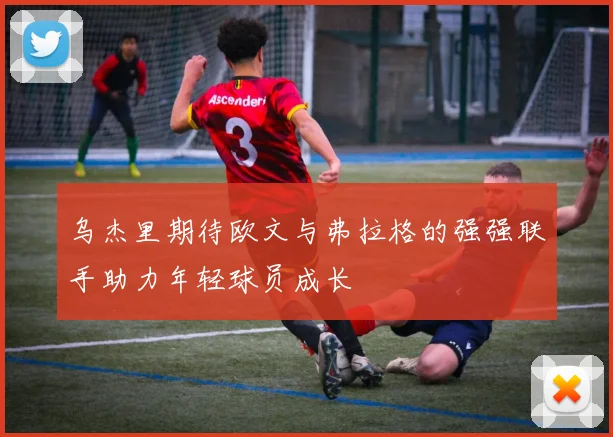 乌杰里期待欧文与弗拉格的强强联手助力年轻球员成长
