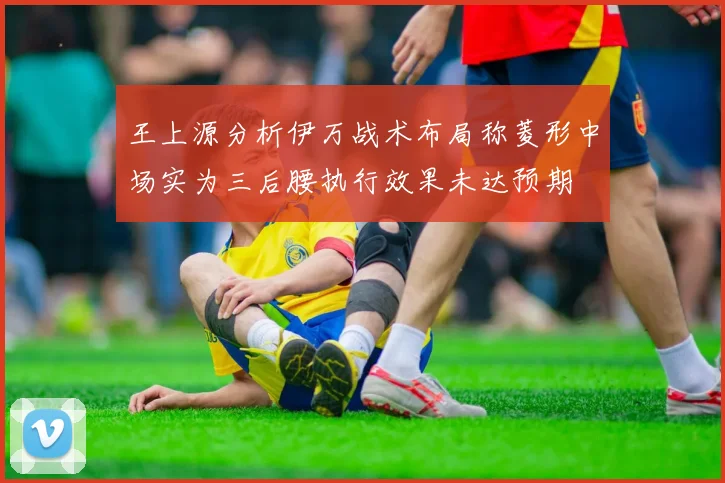 王上源分析伊万战术布局称菱形中场实为三后腰执行效果未达预期