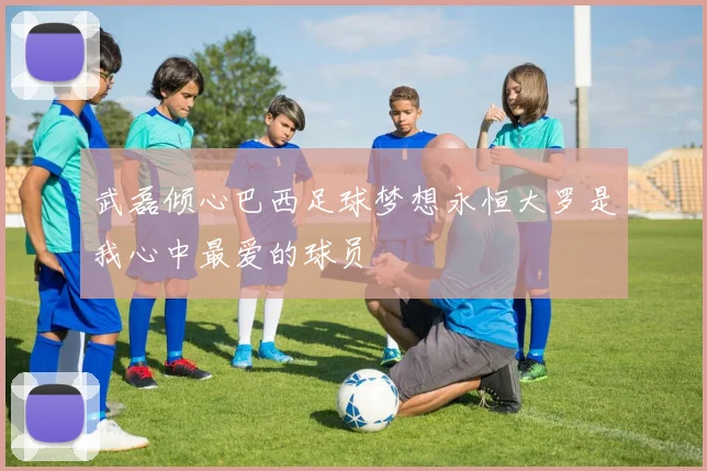 武磊倾心巴西足球梦想永恒大罗是我心中最爱的球员