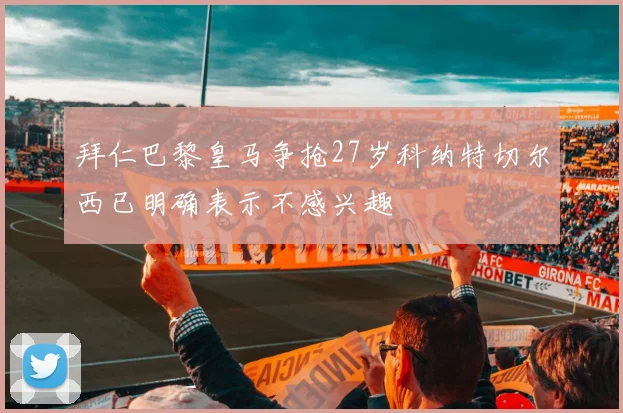 拜仁巴黎皇马争抢27岁科纳特切尔西已明确表示不感兴趣