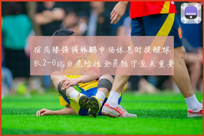 宿茂臻强调韩鹏中场休息时提醒球队2-0比分危险性全员防守至关重要