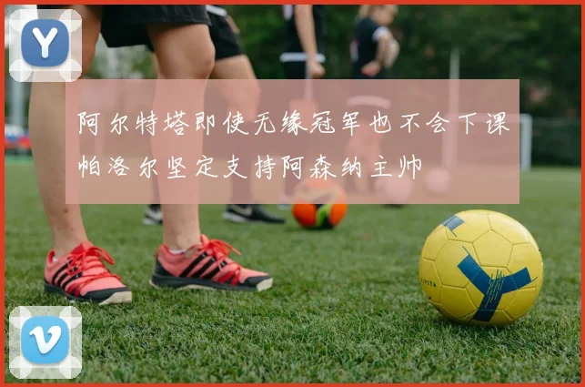 阿尔特塔即使无缘冠军也不会下课帕洛尔坚定支持阿森纳主帅