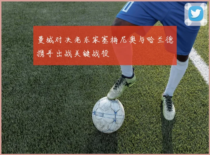 曼城对决老东家塞梅尼奥与哈兰德携手出战关键战役