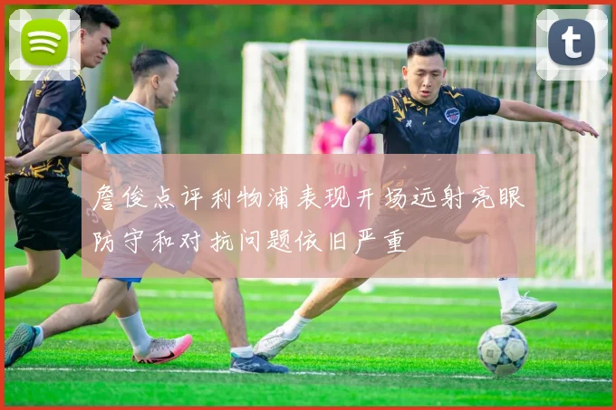 詹俊点评利物浦表现开场远射亮眼防守和对抗问题依旧严重